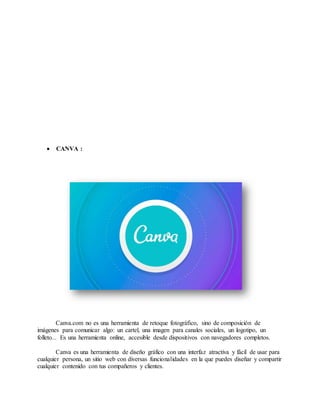  CANVA :
Canva.com no es una herramienta de retoque fotográfico, sino de composición de
imágenes para comunicar algo: un cartel, una imagen para canales sociales, un logotipo, un
folleto... Es una herramienta online, accesible desde dispositivos con navegadores completos.
Canva es una herramienta de diseño gráfico con una interfaz atractiva y fácil de usar para
cualquier persona, un sitio web con diversas funcionalidades en la que puedes diseñar y compartir
cualquier contenido con tus compañeros y clientes.
 
