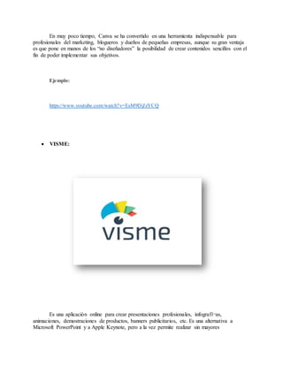 En muy poco tiempo, Canva se ha convertido en una herramienta indispensable para
profesionales del marketing, blogueros y dueños de pequeñas empresas, aunque su gran ventaja
es que pone en manos de los “no diseñadores” la posibilidad de crear contenidos sencillos con el
fin de poder implementar sus objetivos.
Ejemplo:
https://www.youtube.com/watch?v=EsM9DjJzYCQ
 VISME:
Es una aplicación online para crear presentaciones profesionales, infografí¬as,
animaciones, demostraciones de productos, banners publicitarios, etc. Es una alternativa a
Microsoft PowerPoint y a Apple Keynote, pero a la vez permite realizar sin mayores
 