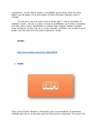 conocimientos, con una intuitiva interfaz y con plantillas para no iniciar desde cero, obras
gráficas que sólo alguien con un buen manejo de Adobe Photoshop e Illustrator podrí¬a
conseguir.
Por todo esto es que se le conoce como la “navaja suiza”• para las necesidades en
contenidos visuales, más aún si se tienen en cuenta las posibilidades que le brinda su naturaleza
en la nube (mayor espacio, disponibilidad en cualquier lugar mediante cualquier navegador
actual, incrustación en sitios web, etc.) y el estar construida en HTML5 y no en Flash, lo que le
permite verse bien tanto en la web como en dispositivos móviles.
Ejemplo:
https://www.youtube.com/watch?v=qlkjuYiREI8
 SWIPE
Swipe es una excelente alternativa a Powerpoint, pues es una herramienta de presentación
construida para esta era. Se han dado cuenta de lo poco que ha evolucionado Powerpoint? Tan
 