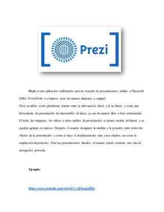 Prezi es una aplicación multimedia para la creación de presentaciones similar a Microsoft
Office PowerPoint o a Impress pero de manera dinámica y original.
Prezi se utiliza como plataforma puente entre la información lineal y la no lineal, y como una
herramienta de presentación de intercambio de ideas, ya sea de manera libre o bien estructurada.
El texto, las imágenes, los vídeos y otros medios de presentación se ponen encima del lienzo y se
pueden agrupar en marcos. Después, el usuario designará la medida y la posición entre todos los
objetos de la presentación y como se hace el desplazamiento ente estos objetos, así como la
ampliación/alejamiento. Para las presentaciones lineales, el usuario puede construir una ruta de
navegación prescrita.
Ejemplo:
https://www.youtube.com/watch?v=Zj1koguBllw
 