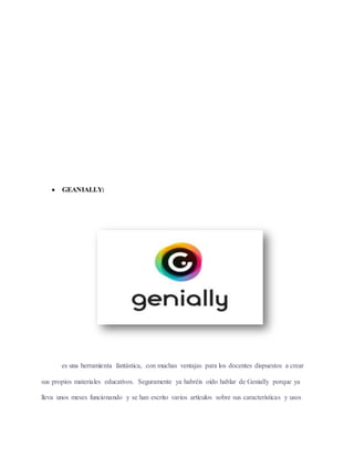  GEANIALLY:
es una herramienta fantástica, con muchas ventajas para los docentes dispuestos a crear
sus propios materiales educativos. Seguramente ya habréis oído hablar de Genially porque ya
lleva unos meses funcionando y se han escrito varios artículos sobre sus características y usos
 