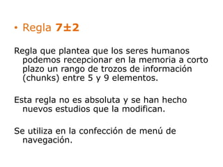 • Regla 7±2 
Regla que plantea que los seres humanos 
podemos recepcionar en la memoria a corto 
plazo un rango de trozos de información 
(chunks) entre 5 y 9 elementos. 
Esta regla no es absoluta y se han hecho 
nuevos estudios que la modifican. 
Se utiliza en la confección de menú de 
navegación. 
 