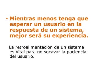• Mientras menos tenga que 
esperar un usuario en la 
respuesta de un sistema, 
mejor será su experiencia. 
La retroalimentación de un sistema 
es vital para no socavar la paciencia 
del usuario. 
 