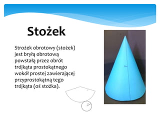 Stożek
Strożek obrotowy (stożek)
jest bryłą obrotową
powstałą przez obrót
trójkąta prostokątnego
wokół prostej zawierającej
przyprostokątną tego
trójkąta (oś stożka).
 