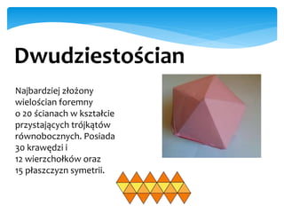 Dwudziestościan
Najbardziej złożony
wielościan foremny
o 20 ścianach w kształcie
przystających trójkątów
równobocznych. Posiada
30 krawędzi i
12 wierzchołków oraz
15 płaszczyzn symetrii.
 