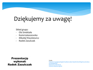 Dziękujemy za uwagę!
Skład grupy:
- Ola Smektała
- Kasia Łukaszewska
- Mikołaj Waszkiewicz
- Radek Zazulczak
Prezentację
wykonał:
Radek Zazulczak
Źródła:
https://www.google.pl/imghp?hl=pl&tab=wi&ei=WpuBVZ2NL6WfygOUzoLACw&ve
d=0CBAQqi4oAQ
http://www.math.edu.pl
http://pl.wikipedia.org/wiki
 