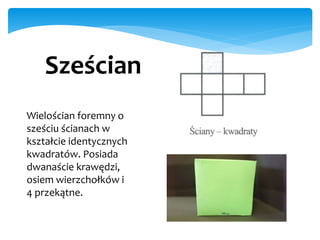 Wielościan foremny o
sześciu ścianach w
kształcie identycznych
kwadratów. Posiada
dwanaście krawędzi,
osiem wierzchołków i
4 przekątne.
Sześcian
 