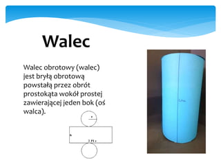Walec
Walec obrotowy (walec)
jest bryłą obrotową
powstałą przez obrót
prostokąta wokół prostej
zawierającej jeden bok (oś
walca).
 