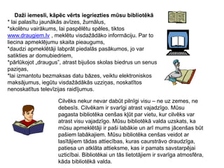 Daži iemesli, kāpēc vērts iegriezties mūsu bibliotēkā*lai palasītu jaunākās avīzes, žurnālus,*skolēnu vairākums, lai paspēlētu spēles, tiktos www.draugiem.lv, meklētu visdažādāko informāciju. Par to liecina apmeklējumu skaita pieaugums,*daudzi apmeklētāji labprāt piedalās pasākumos, jo var satikties ar domubiedriem, *pārlūkojot „draugus”, atrast bijušos skolas biedrus un senus paziņas,*lai izmantotu bezmaksas datu bāzes, veiktu elektroniskos maksājumus, iegūtu visdažādākās uzziņas, noskatītos nenoskatītus televīzijas raidījumus.Cilvēks nekur nevar dabūt pilnīgi visu – ne uz zemes, ne debesīs. Cilvēkam ir svarīgi atrast vajadzīgo. Mūsu pagasta bibliotēka cenšas kļūt par vietu, kur cilvēks var atrast visu vajadzīgo. Mūsu bibliotēkā valda uzskats, ka mūsu apmeklētāji ir paši labākie un arī mums jācenšas būt pašiem labākajiem. Mūsu bibliotēka cenšas veidot ar lasītājiem tādas attiecības, kuras caurstrāvo draudzīga, patiesa un atklāta attieksme, kas ir pamats savstarpējai uzticībai. Bibliotēkai un tās lietotājiem ir svarīga atmosfēra, kāda bibliotēkā valda.