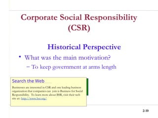 2-10
Corporate Social Responsibility
(CSR)
Historical Perspective
• What was the main motivation?
– To keep government at arms length
Search the Web
Businesses are interested in CSR and one leading business
organization that companies can join is Business for Social
Responsibility. To learn more about BSR, visit their web
site at:: http://www.bsr.org/
 