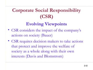 2-12
Corporate Social Responsibility
(CSR)
Evolving Viewpoints
• CSR considers the impact of the company’s
actions on society (Bauer)
• CSR requires decision makers to take actions
that protect and improve the welfare of
society as a whole along with their own
interests (Davis and Blomstrom)
 