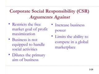 2-20
Corporate Social Responsibility (CSR)
Arguments Against
• Restricts the free
market goal of profit
maximization
• Business is not
equipped to handle
social activities
• Dilutes the primary
aim of business
• Increase business
power
• Limits the ability to
compete in a global
marketplace
 