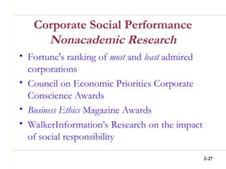 2-27
Corporate Social Performance
Nonacademic Research
• Fortune's ranking of most and least admired
corporations
• Council on Economic Priorities Corporate
Conscience Awards
• Business Ethics Magazine Awards
• WalkerInformation’s Research on the impact
of social responsibility
 