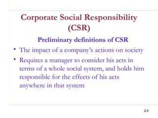 2-5
Corporate Social Responsibility
(CSR)
Preliminary definitions of CSR
• The impact of a company’s actions on society
• Requires a manager to consider his acts in
terms of a whole social system, and holds him
responsible for the effects of his acts
anywhere in that system
 