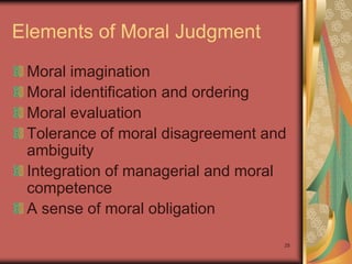 Elements of Moral Judgment
 Moral imagination
 Moral identification and ordering
 Moral evaluation
 Tolerance of moral disagreement and
 ambiguity
 Integration of managerial and moral
 competence
 A sense of moral obligation

                                   25
 