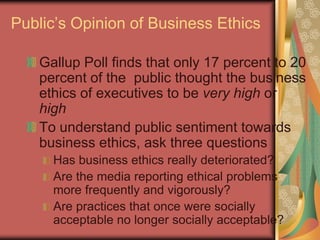 Public’s Opinion of Business Ethics

   Gallup Poll finds that only 17 percent to 20
   percent of the public thought the business
   ethics of executives to be very high or
   high
   To understand public sentiment towards
   business ethics, ask three questions
     Has business ethics really deteriorated?
     Are the media reporting ethical problems
     more frequently and vigorously?
     Are practices that once were socially
     acceptable no longer socially acceptable?
                                         5
 