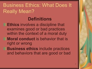 Business Ethics: What Does It
Really Mean?
            Definitions
 Ethics involves a discipline that
 examines good or bad practices
 within the context of a moral duty
 Moral conduct is behavior that is
 right or wrong
 Business ethics include practices
 and behaviors that are good or bad

                                      7
 