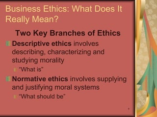 Business Ethics: What Does It
Really Mean?
  Two Key Branches of Ethics
 Descriptive ethics involves
 describing, characterizing and
 studying morality
   “What is”
 Normative ethics involves supplying
 and justifying moral systems
   “What should be”
                                       8
 