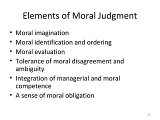 Elements of Moral Judgment
• Moral imagination
• Moral identification and ordering
• Moral evaluation
• Tolerance of moral disagreement and
  ambiguity
• Integration of managerial and moral
  competence
• A sense of moral obligation

                                        25
 
