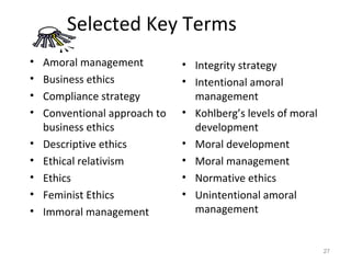 Selected Key Terms
•   Amoral management          • Integrity strategy
•   Business ethics            • Intentional amoral
•   Compliance strategy          management
•   Conventional approach to   • Kohlberg’s levels of moral
    business ethics              development
•   Descriptive ethics         • Moral development
•   Ethical relativism         • Moral management
•   Ethics                     • Normative ethics
•   Feminist Ethics            • Unintentional amoral
•   Immoral management           management


                                                              27
 
