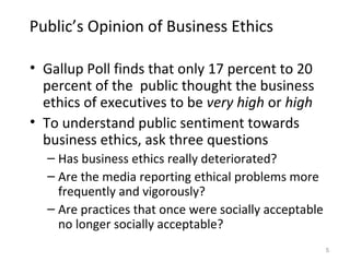 Public’s Opinion of Business Ethics

• Gallup Poll finds that only 17 percent to 20
  percent of the public thought the business
  ethics of executives to be very high or high
• To understand public sentiment towards
  business ethics, ask three questions
  – Has business ethics really deteriorated?
  – Are the media reporting ethical problems more
    frequently and vigorously?
  – Are practices that once were socially acceptable
    no longer socially acceptable?
                                                       5
 