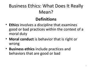 Business Ethics: What Does It Really
               Mean?
                  Definitions
• Ethics involves a discipline that examines
  good or bad practices within the context of a
  moral duty
• Moral conduct is behavior that is right or
  wrong
• Business ethics include practices and
  behaviors that are good or bad

                                                  7
 