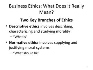 Business Ethics: What Does It Really
                Mean?
        Two Key Branches of Ethics
• Descriptive ethics involves describing,
  characterizing and studying morality
  – “What is”
• Normative ethics involves supplying and
  justifying moral systems
  – “What should be”


                                            8
 