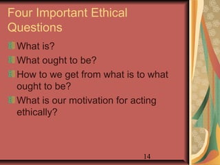 Four Important Ethical 
Questions 
What is? 
What ought to be? 
How to we get from what is to what 
ought to be? 
What is our motivation for acting 
ethically? 
14 
 