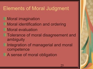 Elements of Moral Judgment 
Moral imagination 
Moral identification and ordering 
Moral evaluation 
Tolerance of moral disagreement and 
ambiguity 
Integration of managerial and moral 
competence 
A sense of moral obligation 
25 
 