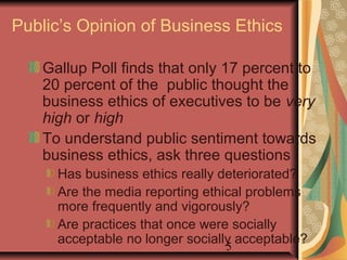 Public’s Opinion of Business Ethics 
Gallup Poll finds that only 17 percent to 
20 percent of the public thought the 
business ethics of executives to be very 
high or high 
To understand public sentiment towards 
business ethics, ask three questions 
Has business ethics really deteriorated? 
Are the media reporting ethical problems 
more frequently and vigorously? 
Are practices that once were socially 
acceptable no longer socially acceptable? 
5 
 