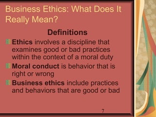 Business Ethics: What Does It 
Really Mean? 
7 
Definitions 
Ethics involves a discipline that 
examines good or bad practices 
within the context of a moral duty 
Moral conduct is behavior that is 
right or wrong 
Business ethics include practices 
and behaviors that are good or bad 
 