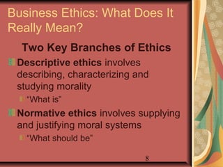Business Ethics: What Does It 
Really Mean? 
Two Key Branches of Ethics 
Descriptive ethics involves 
describing, characterizing and 
studying morality 
“What is” 
Normative ethics involves supplying 
and justifying moral systems 
“What should be” 
8 
 