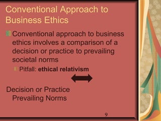 Conventional Approach to 
Business Ethics 
Conventional approach to business 
ethics involves a comparison of a 
decision or practice to prevailing 
societal norms 
9 
Pitfall: ethical relativism 
Decision or Practice 
Prevailing Norms 
 