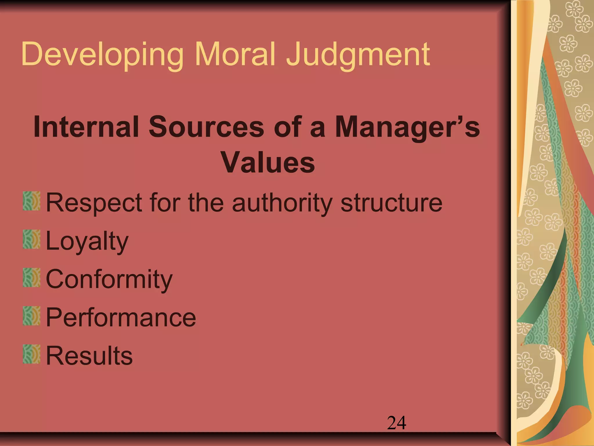 24
Developing Moral Judgment
Internal Sources of a Manager’s
Values
Respect for the authority structure
Loyalty
Conformity
Performance
Results
 