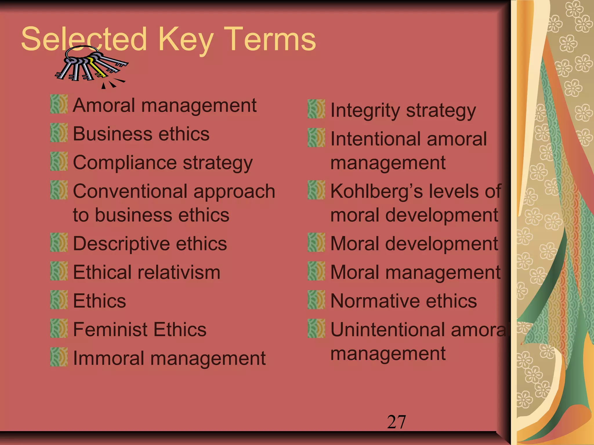 27
Selected Key Terms
Amoral management
Business ethics
Compliance strategy
Conventional approach
to business ethics
Descriptive ethics
Ethical relativism
Ethics
Feminist Ethics
Immoral management
Integrity strategy
Intentional amoral
management
Kohlberg’s levels of
moral development
Moral development
Moral management
Normative ethics
Unintentional amoral
management
 