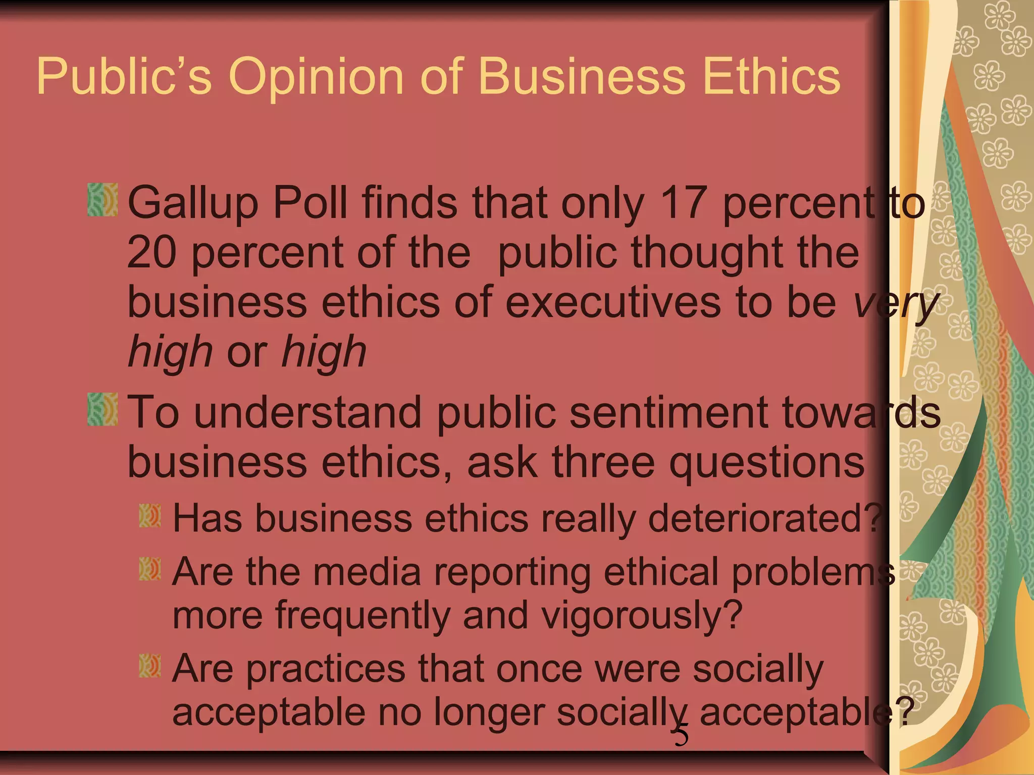 5
Public’s Opinion of Business Ethics
Gallup Poll finds that only 17 percent to
20 percent of the public thought the
business ethics of executives to be very
high or high
To understand public sentiment towards
business ethics, ask three questions
Has business ethics really deteriorated?
Are the media reporting ethical problems
more frequently and vigorously?
Are practices that once were socially
acceptable no longer socially acceptable?
 