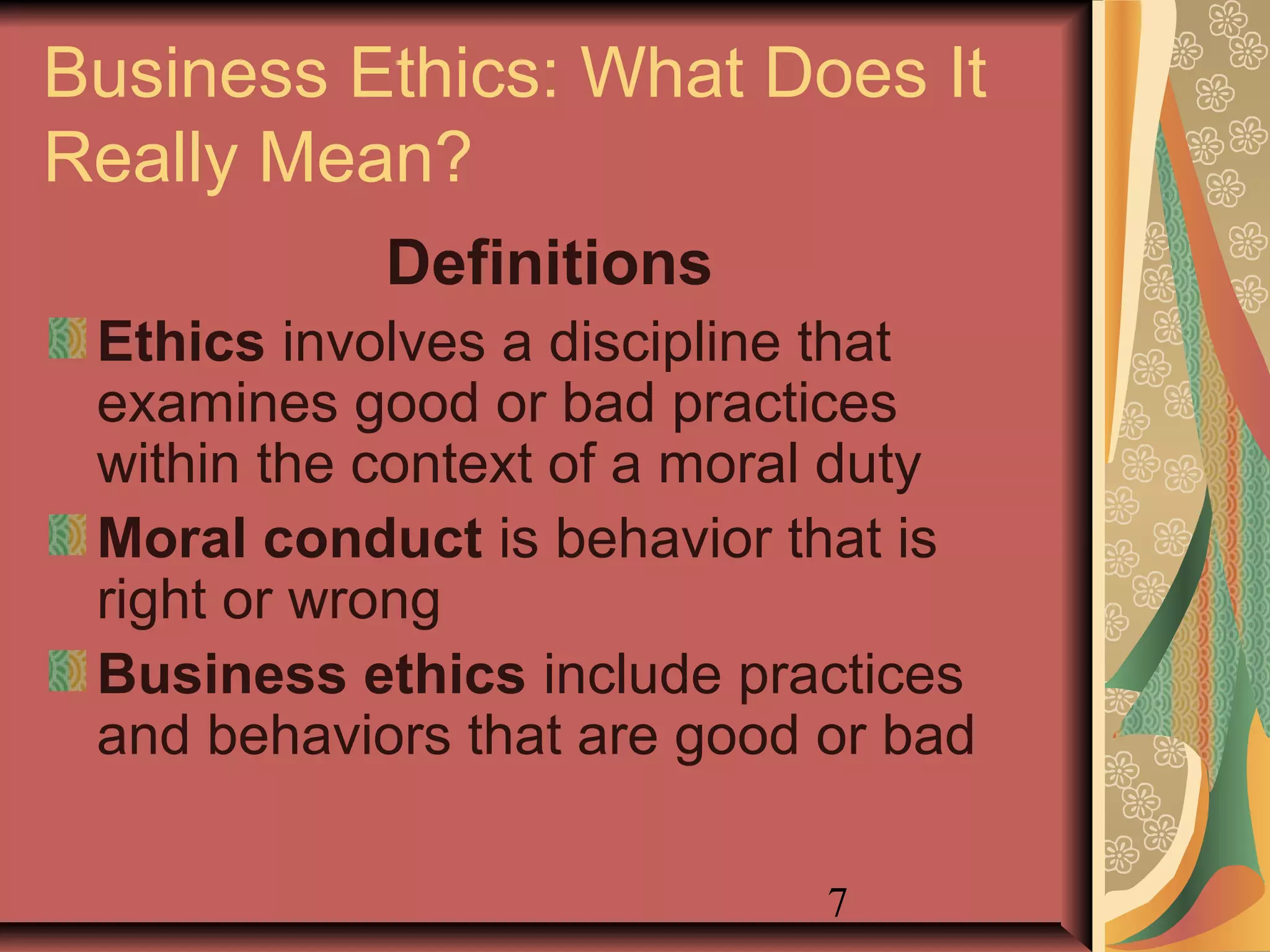 7
Business Ethics: What Does It
Really Mean?
Definitions
Ethics involves a discipline that
examines good or bad practices
within the context of a moral duty
Moral conduct is behavior that is
right or wrong
Business ethics include practices
and behaviors that are good or bad
 