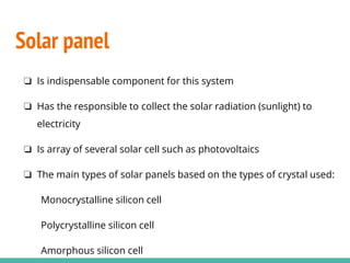 Solar panel
❏ Is indispensable component for this system
❏ Has the responsible to collect the solar radiation (sunlight) to
electricity
❏ Is array of several solar cell such as photovoltaics
❏ The main types of solar panels based on the types of crystal used:
Monocrystalline silicon cell
Polycrystalline silicon cell
Amorphous silicon cell
 