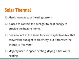 Solar Thermal
❏ Also known as solar heating system
❏ Is used to convert the sunlight to heat energy to
provide the heat to home.
❏ Does not act as the same function as photovoltaic that
convert the sunlight to electricity, but it transfer the
energy to hot water
❏ Majority used in space heating, drying & hot water
heating
 