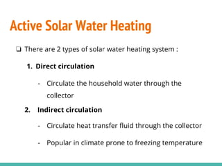 ❏ There are 2 types of solar water heating system :
1. Direct circulation
- Circulate the household water through the
collector
2. Indirect circulation
- Circulate heat transfer fluid through the collector
- Popular in climate prone to freezing temperature
Active Solar Water Heating
 