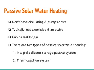 Passive Solar Water Heating
❏ Don’t have circulating & pump control
❏ Typically less expensive than active
❏ Can be last longer
❏ There are two types of passive solar water heating:
1. Integral collector storage passive system
2. Thermosyphon system
 