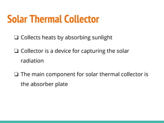 Solar Thermal Collector
❏ Collects heats by absorbing sunlight
❏ Collector is a device for capturing the solar
radiation
❏ The main component for solar thermal collector is
the absorber plate
 