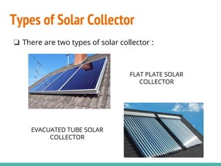 Types of Solar Collector
❏ There are two types of solar collector :
FLAT PLATE SOLAR
COLLECTOR
EVACUATED TUBE SOLAR
COLLECTOR
 