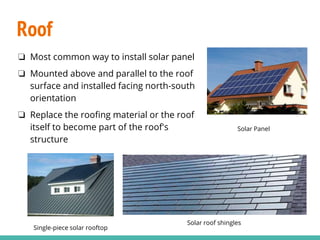 Roof
Solar Panel
Single-piece solar rooftop
Solar roof shingles
❏ Most common way to install solar panel
❏ Mounted above and parallel to the roof
surface and installed facing north-south
orientation
❏ Replace the roofing material or the roof
itself to become part of the roof's
structure
 