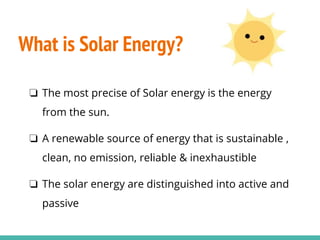 What is Solar Energy?
❏ The most precise of Solar energy is the energy
from the sun.
❏ A renewable source of energy that is sustainable ,
clean, no emission, reliable & inexhaustible
❏ The solar energy are distinguished into active and
passive
 