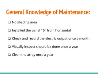 General Knowledge of Maintenance:
❏ No shading area
❏ Installed the panel 15° from horizontal
❏ Check and record the electric output once a month
❏ Visually inspect should be done once a year
❏ Clean the array once a year
 