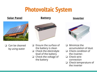 ❏ Can be cleaned
by using water
Battery
❏ Ensure the surface of
the battery is clean
❏ Check the electrolyte
level of the battery
❏ Check the voltage of
the battery
Inverter
❏ Minimize the
accumulation of dust
❏ Check condition of
the inverter.
❏ Check wire
connection
❏ Check temperature of
the inverter
Solar Panel
Photovoltaic System
 