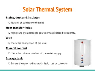 Piping, duct and insulator
❏ leaking or damage to the pipe
Heat transfer fluids
❏make sure the antifreeze solution was replaced frequently.
Wire
❏check the connection of the wire
Mineral content
❏check the mineral content of the water supply
Storage tank
❏Ensure the tank had no crack, leak, rust or corrosion
Solar Thermal System
 