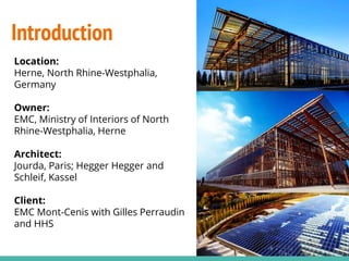 Introduction
Location:
Herne, North Rhine-Westphalia,
Germany
Owner:
EMC, Ministry of Interiors of North
Rhine-Westphalia, Herne
Architect:
Jourda, Paris; Hegger Hegger and
Schleif, Kassel
Client:
EMC Mont-Cenis with Gilles Perraudin
and HHS
 