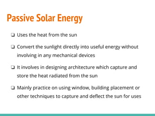 Passive Solar Energy
❏ Uses the heat from the sun
❏ Convert the sunlight directly into useful energy without
involving in any mechanical devices
❏ It involves in designing architecture which capture and
store the heat radiated from the sun
❏ Mainly practice on using window, building placement or
other techniques to capture and deflect the sun for uses
 